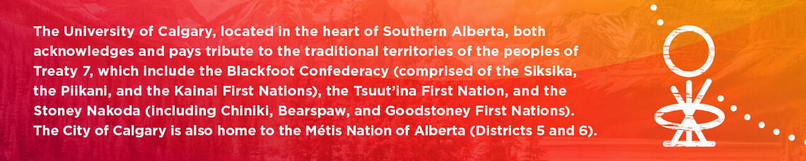 The University of Calgary, located in the heart of Southern Alberta, both acknowledges and pays tribute to the traditional territories of the peoples of Treaty 7, which include the Blackfoot Confederacy (comprised of the Siksika, the Piikani, and the Kainai First Nations), the Tsuut’ina First Nation, and the Stoney Nakoda (including Chiniki, Bearspaw, and Goodstoney First Nations). The City of Calgary is also home to the Métis Nation of Alberta (Districts 5 and 6). 